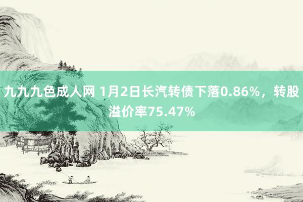 九九九色成人网 1月2日长汽转债下落0.86%，转股溢价率75.47%