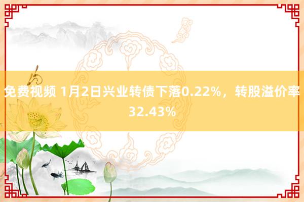 免费视频 1月2日兴业转债下落0.22%，转股溢价率32.43%