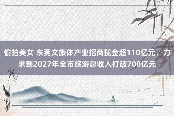 偷拍美女 东莞文旅体产业招商揽金超110亿元，力求到2027年全市旅游总收入打破700亿元