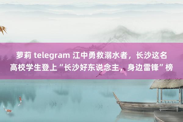 萝莉 telegram 江中勇救溺水者，长沙这名高校学生登上“长沙好东说念主，身边雷锋”榜