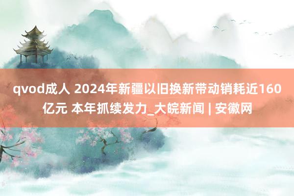 qvod成人 2024年新疆以旧换新带动销耗近160亿元 本年抓续发力_大皖新闻 | 安徽网