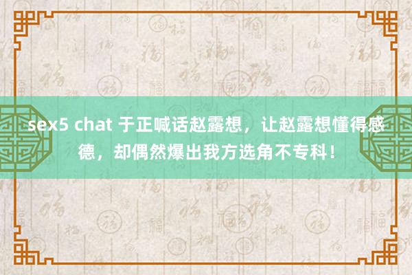 sex5 chat 于正喊话赵露想，让赵露想懂得感德，却偶然爆出我方选角不专科！