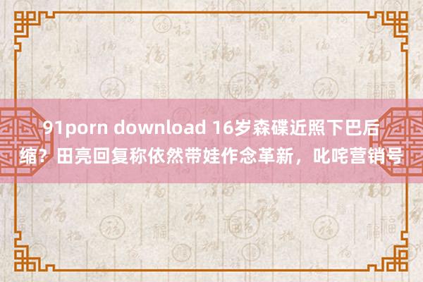 91porn download 16岁森碟近照下巴后缩？田亮回复称依然带娃作念革新，叱咤营销号