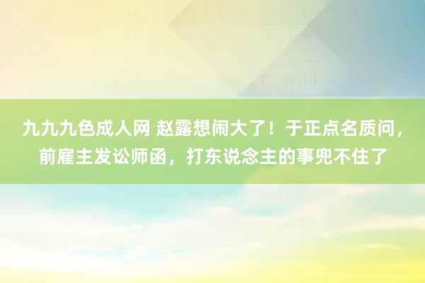 九九九色成人网 赵露想闹大了！于正点名质问，前雇主发讼师函，打东说念主的事兜不住了