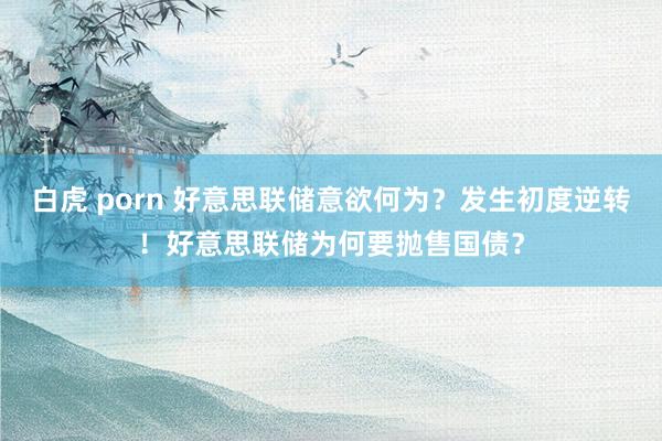 白虎 porn 好意思联储意欲何为？发生初度逆转！好意思联储为何要抛售国债？