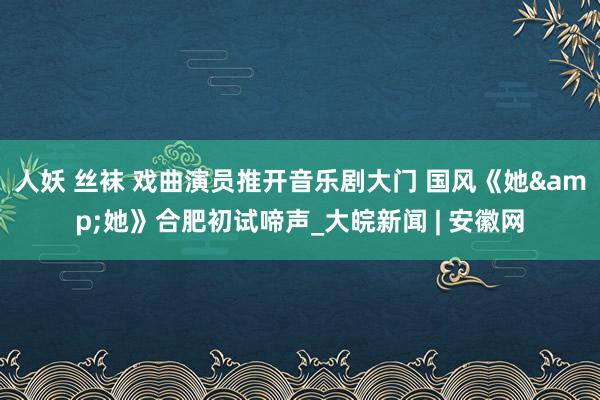 人妖 丝袜 戏曲演员推开音乐剧大门 国风《她&她》合肥初试啼声_大皖新闻 | 安徽网