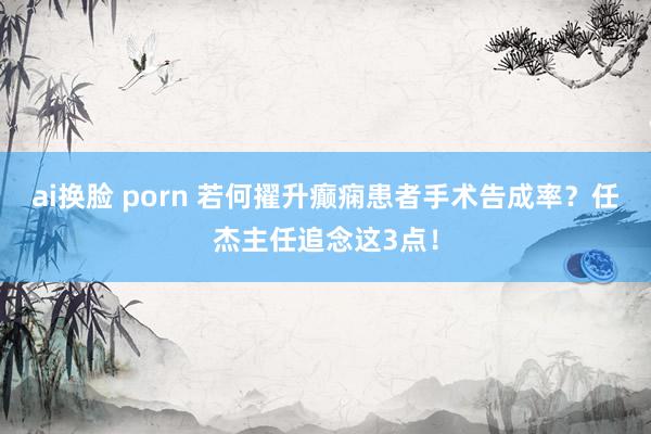 ai换脸 porn 若何擢升癫痫患者手术告成率？任杰主任追念这3点！