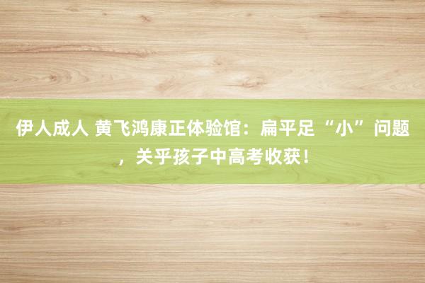 伊人成人 黄飞鸿康正体验馆：扁平足 “小” 问题，关乎孩子中高考收获！