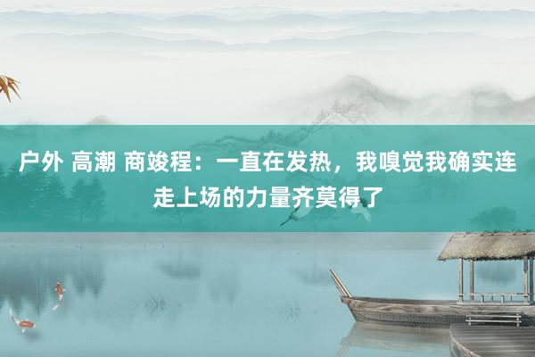 户外 高潮 商竣程：一直在发热，我嗅觉我确实连走上场的力量齐莫得了