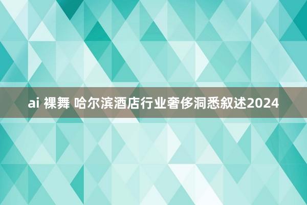 ai 裸舞 哈尔滨酒店行业奢侈洞悉叙述2024