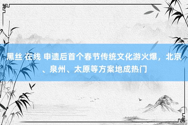 黑丝 在线 申遗后首个春节传统文化游火爆，北京、泉州、太原等方案地成热门