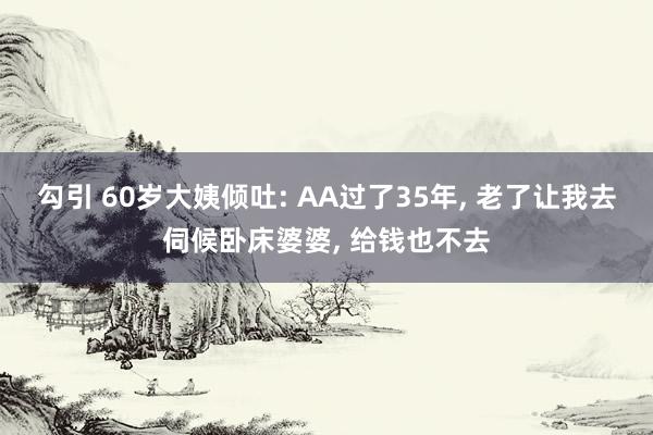 勾引 60岁大姨倾吐: AA过了35年， 老了让我去伺候卧床婆婆， 给钱也不去