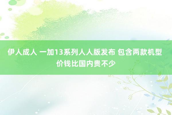 伊人成人 一加13系列人人版发布 包含两款机型 价钱比国内贵不少