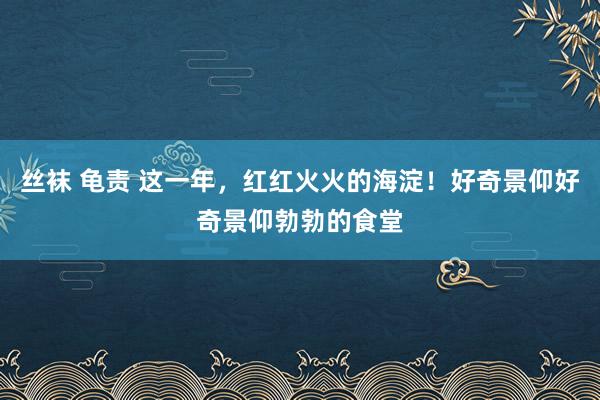 丝袜 龟责 这一年，红红火火的海淀！好奇景仰好奇景仰勃勃的食堂