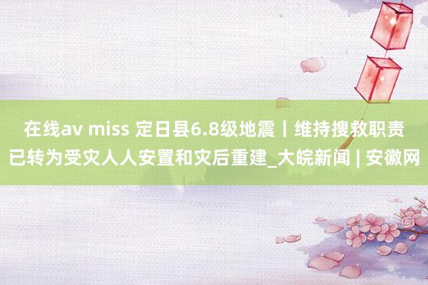 在线av miss 定日县6.8级地震丨维持搜救职责已转为受灾人人安置和灾后重建_大皖新闻 | 安徽网