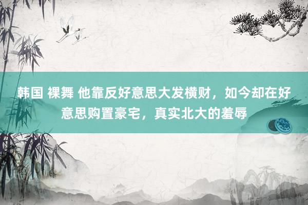 韩国 裸舞 他靠反好意思大发横财，如今却在好意思购置豪宅，真实北大的羞辱