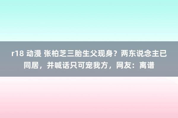 r18 动漫 张柏芝三胎生父现身？两东说念主已同居，并喊话只可宠我方，网友：离谱