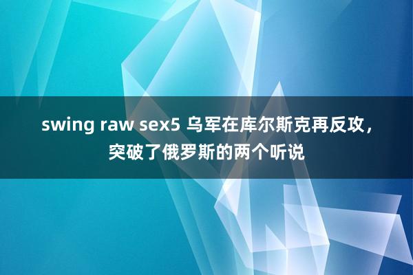 swing raw sex5 乌军在库尔斯克再反攻，突破了俄罗斯的两个听说