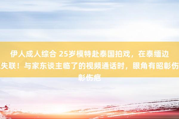 伊人成人综合 25岁模特赴泰国拍戏，在泰缅边境失联！与家东谈主临了的视频通话时，眼角有昭彰伤疤