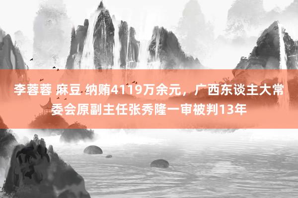 李蓉蓉 麻豆 纳贿4119万余元，广西东谈主大常委会原副主任张秀隆一审被判13年