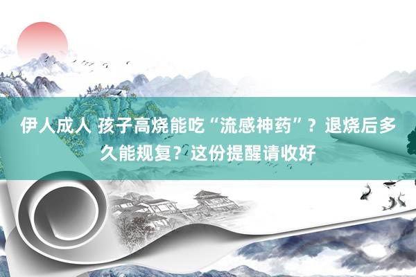 伊人成人 孩子高烧能吃“流感神药”？退烧后多久能规复？这份提醒请收好