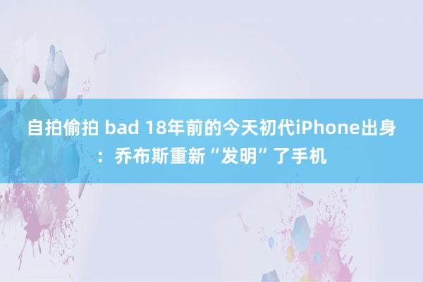 自拍偷拍 bad 18年前的今天初代iPhone出身：乔布斯重新“发明”了手机