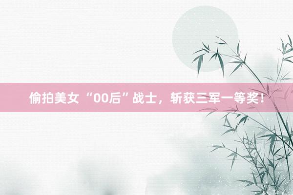 偷拍美女 “00后”战士，斩获三军一等奖！