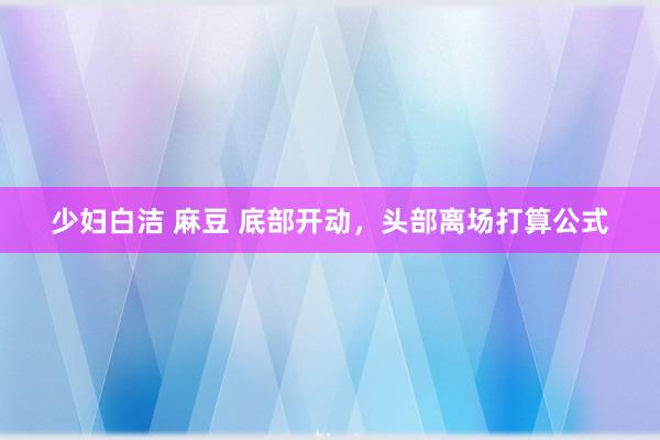 少妇白洁 麻豆 底部开动，头部离场打算公式