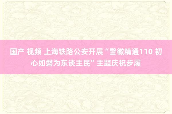 国产 视频 上海铁路公安开展“警徽精通110 初心如磐为东谈主民”主题庆祝步履