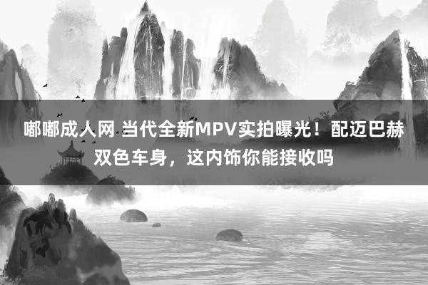 嘟嘟成人网 当代全新MPV实拍曝光！配迈巴赫双色车身，这内饰你能接收吗