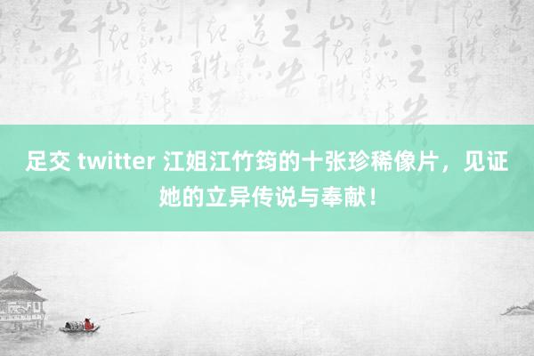 足交 twitter 江姐江竹筠的十张珍稀像片，见证她的立异传说与奉献！