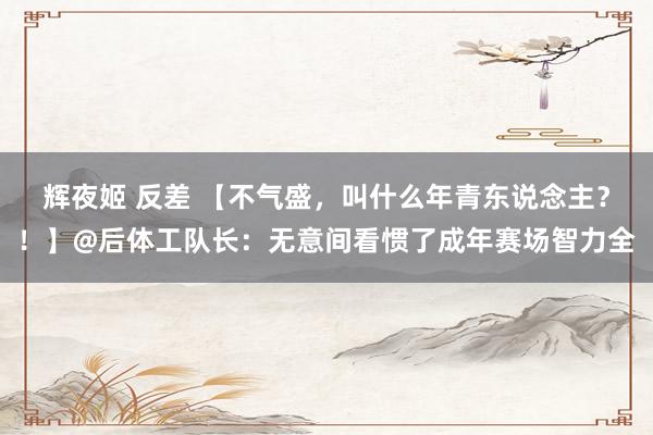 辉夜姬 反差 【不气盛，叫什么年青东说念主？！】@后体工队长：无意间看惯了成年赛场智力全