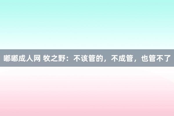 嘟嘟成人网 牧之野：不该管的，不成管，也管不了