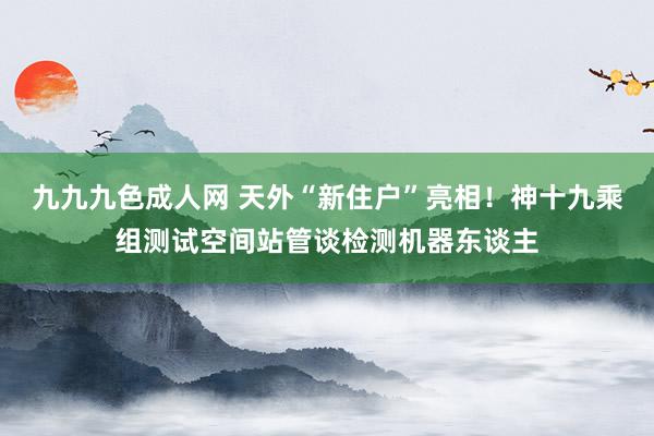 九九九色成人网 天外“新住户”亮相！神十九乘组测试空间站管谈检测机器东谈主