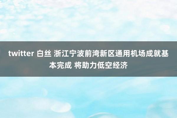 twitter 白丝 浙江宁波前湾新区通用机场成就基本完成 将助力低空经济