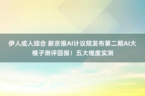 伊人成人综合 新京报AI计议院发布第二期AI大模子测评回报！五大维度实测