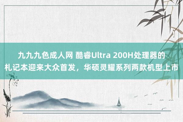 九九九色成人网 酷睿Ultra 200H处理器的札记本迎来大众首发，华硕灵耀系列两款机型上市