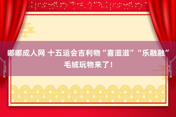 嘟嘟成人网 十五运会吉利物“喜滋滋”“乐融融”毛绒玩物来了！