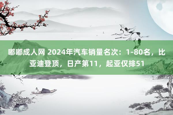 嘟嘟成人网 2024年汽车销量名次：1-80名，比亚迪登顶，日产第11，起亚仅排51