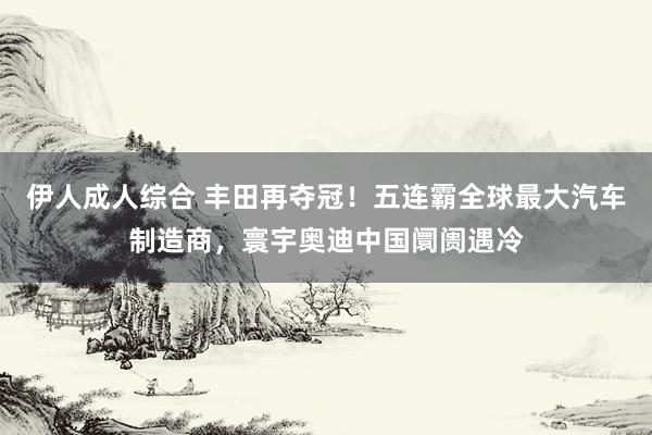 伊人成人综合 丰田再夺冠！五连霸全球最大汽车制造商，寰宇奥迪中国阛阓遇冷