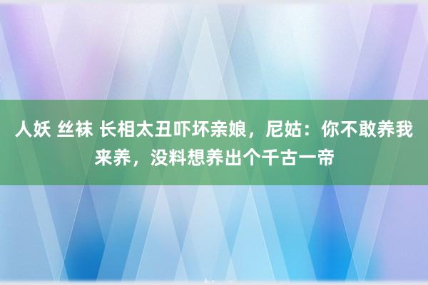 人妖 丝袜 长相太丑吓坏亲娘，尼姑：你不敢养我来养，没料想养出个千古一帝