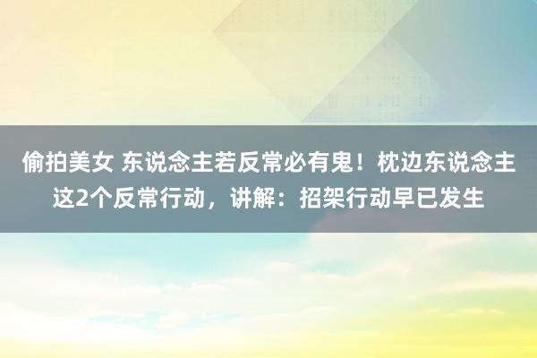 偷拍美女 东说念主若反常必有鬼！枕边东说念主这2个反常行动，讲解：招架行动早已发生