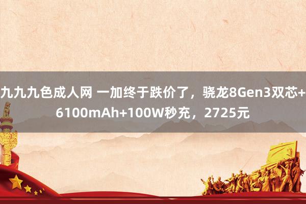 九九九色成人网 一加终于跌价了，骁龙8Gen3双芯+6100mAh+100W秒充，2725元