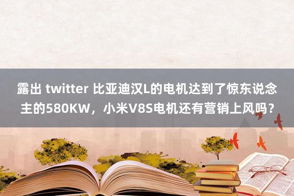 露出 twitter 比亚迪汉L的电机达到了惊东说念主的580KW，小米V8S电机还有营销上风吗？