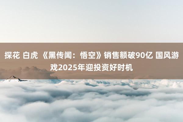 探花 白虎 《黑传闻：悟空》销售额破90亿 国风游戏2025年迎投资好时机