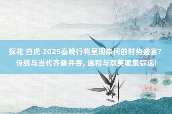 探花 白虎 2025春晚行将呈现奈何的时势盛宴? 传统与当代齐备并吞， 温和与欢笑辘集弥远!