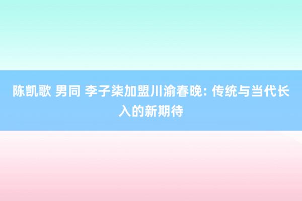 陈凯歌 男同 李子柒加盟川渝春晚: 传统与当代长入的新期待