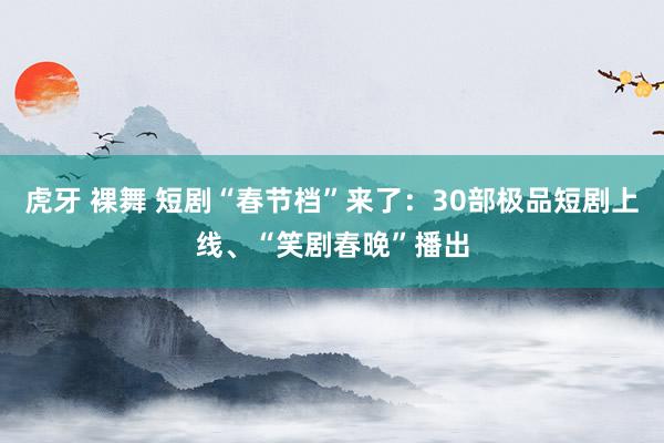 虎牙 裸舞 短剧“春节档”来了：30部极品短剧上线、“笑剧春晚”播出