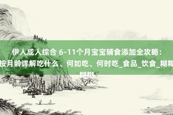 伊人成人综合 6-11个月宝宝辅食添加全攻略：按月龄详解吃什么、何如吃、何时吃_食品_饮食_糊糊