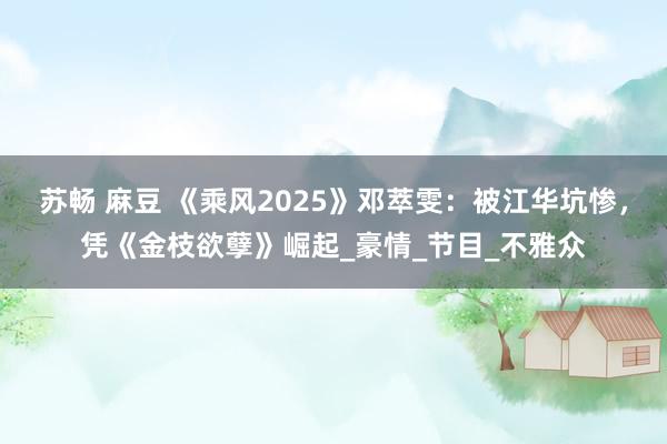 苏畅 麻豆 《乘风2025》邓萃雯：被江华坑惨，凭《金枝欲孽》崛起_豪情_节目_不雅众